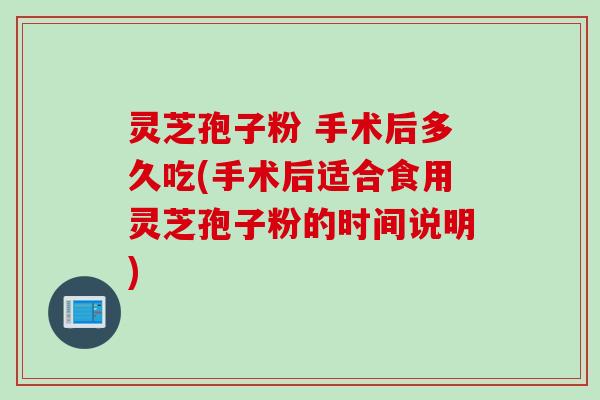 灵芝孢子粉 手术后多久吃(手术后适合食用灵芝孢子粉的时间说明)