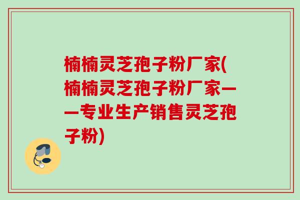 楠楠灵芝孢子粉厂家(楠楠灵芝孢子粉厂家——专业生产销售灵芝孢子粉)