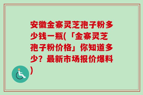 安徽金寨灵芝孢子粉多少钱一瓶(「金寨灵芝孢子粉价格」你知道多少？最新市场报价爆料)