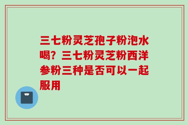 三七粉灵芝孢子粉泡水喝？三七粉灵芝粉西洋参粉三种是否可以一起服用