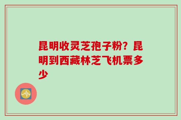 昆明收灵芝孢子粉？昆明到西藏林芝飞机票多少