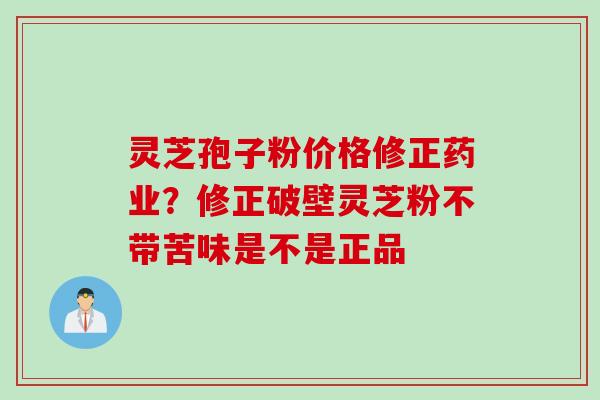 灵芝孢子粉价格修正药业？修正破壁灵芝粉不带苦味是不是正品