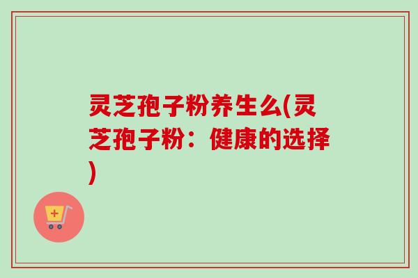 灵芝孢子粉养生么(灵芝孢子粉：健康的选择)