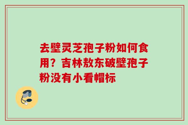去壁灵芝孢子粉如何食用？吉林敖东破壁孢子粉没有小看帽标