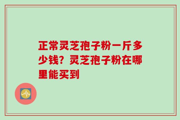 正常灵芝孢子粉一斤多少钱？灵芝孢子粉在哪里能买到