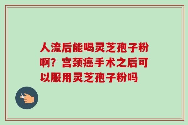 人流后能喝灵芝孢子粉啊？宫颈癌手术之后可以服用灵芝孢子粉吗