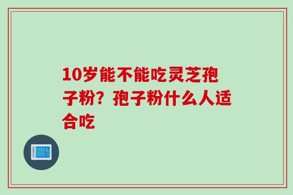 10岁能不能吃灵芝孢子粉？孢子粉什么人适合吃