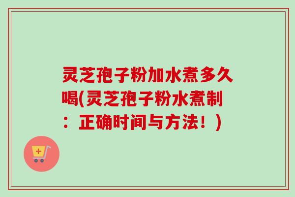 灵芝孢子粉加水煮多久喝(灵芝孢子粉水煮制：正确时间与方法！)