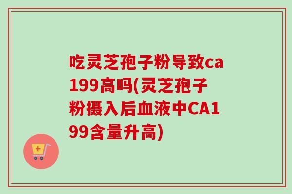 吃灵芝孢子粉导致ca199高吗(灵芝孢子粉摄入后血液中CA199含量升高)