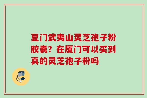 夏门武夷山灵芝孢子粉胶囊？在厦门可以买到真的灵芝孢子粉吗
