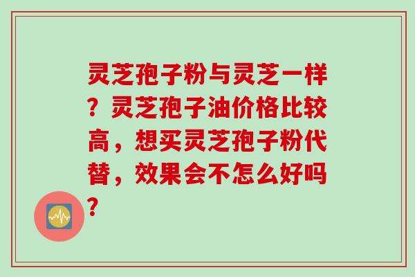 灵芝孢子粉与灵芝一样？灵芝孢子油价格比较高，想买灵芝孢子粉代替，效果会不怎么好吗？