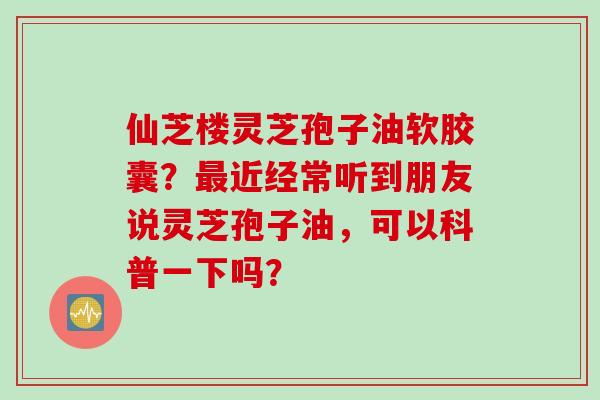 仙芝楼灵芝孢子油软胶囊？最近经常听到朋友说灵芝孢子油，可以科普一下吗？