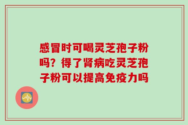 感冒时可喝灵芝孢子粉吗？得了肾病吃灵芝孢子粉可以提高免疫力吗