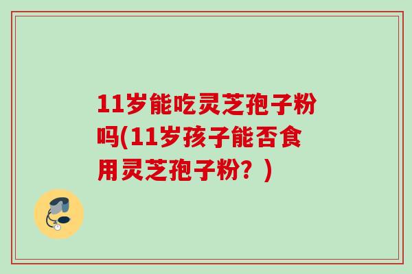 11岁能吃灵芝孢子粉吗(11岁孩子能否食用灵芝孢子粉？)