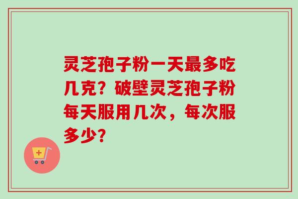 灵芝孢子粉一天最多吃几克？破壁灵芝孢子粉每天服用几次，每次服多少？