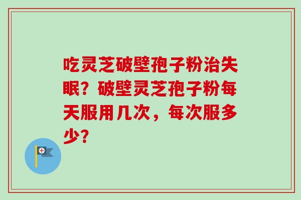 吃灵芝破壁孢子粉治失眠？破壁灵芝孢子粉每天服用几次，每次服多少？