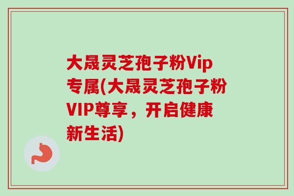 大晟灵芝孢子粉Vip专属(大晟灵芝孢子粉VIP尊享，开启健康新生活)