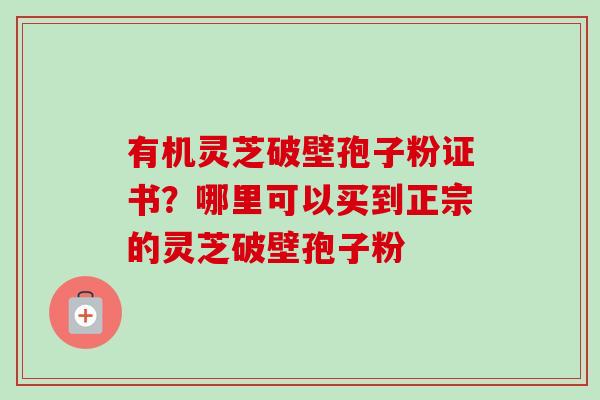有机灵芝破壁孢子粉证书？哪里可以买到正宗的灵芝破壁孢子粉