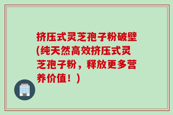挤压式灵芝孢子粉破壁(纯天然高效挤压式灵芝孢子粉，释放更多营养价值！)