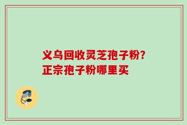 义乌回收灵芝孢子粉?正宗孢子粉哪里买