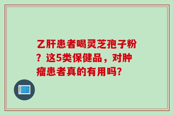 乙肝患者喝灵芝孢子粉?这5类保健品,对肿瘤患者真的有用吗?