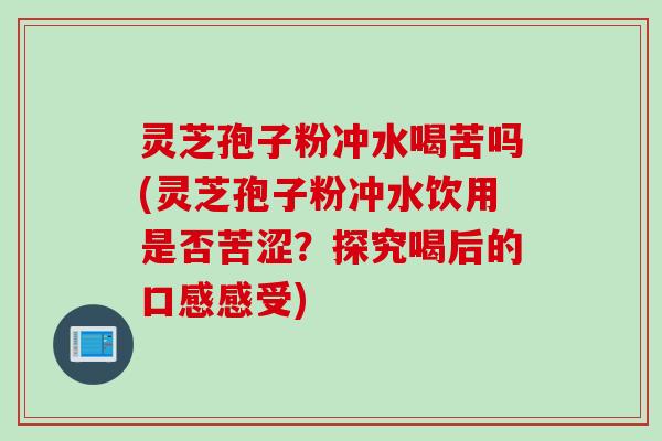 灵芝孢子粉冲水喝苦吗(灵芝孢子粉冲水饮用是否苦涩?探究喝后的口感感受)