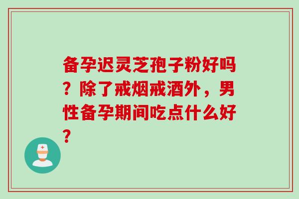 备孕迟灵芝孢子粉好吗?除了戒烟戒酒外,男性备孕期间吃点什么好?