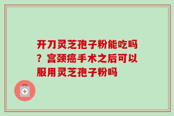 开刀灵芝孢子粉能吃吗？宫颈癌手术之后可以服用灵芝孢子粉吗