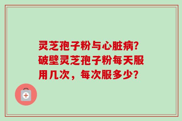 灵芝孢子粉与心脏病？破壁灵芝孢子粉每天服用几次，每次服多少？