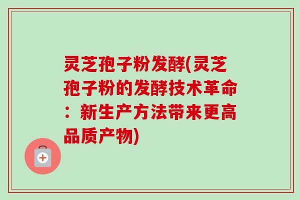 灵芝孢子粉发酵(灵芝孢子粉的发酵技术革命：新生产方法带来更高品质产物)