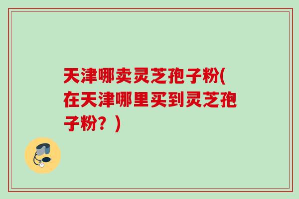 天津哪卖灵芝孢子粉(在天津哪里买到灵芝孢子粉？)