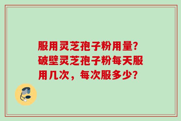 服用灵芝孢子粉用量？破壁灵芝孢子粉每天服用几次，每次服多少？
