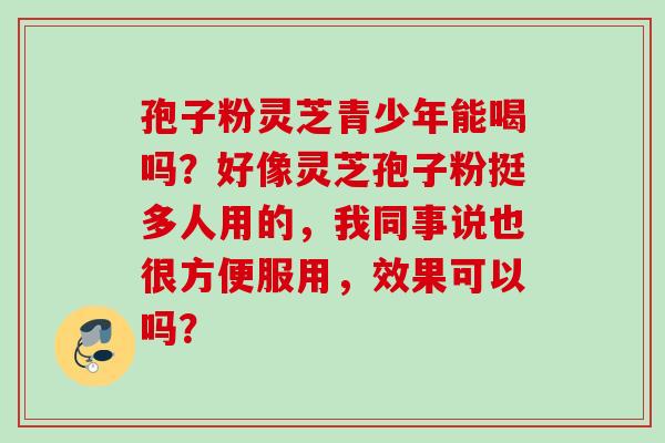 孢子粉灵芝青少年能喝吗？好像灵芝孢子粉挺多人用的，我同事说也很方便服用，效果可以吗？