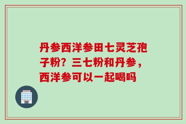 丹参西洋参田七灵芝孢子粉?三七粉和丹参,西洋参可以一起喝吗