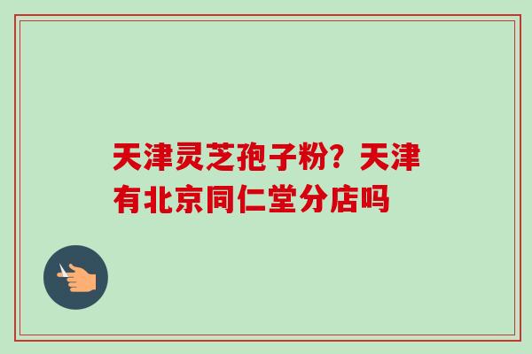 天津灵芝孢子粉？天津有北京同仁堂分店吗