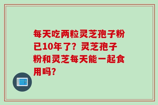 每天吃两粒灵芝孢子粉已10年了？灵芝孢子粉和灵芝每天能一起食用吗？