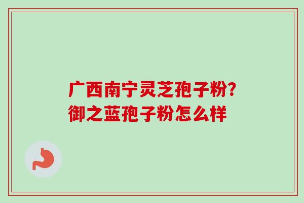 广西南宁灵芝孢子粉？御之蓝孢子粉怎么样