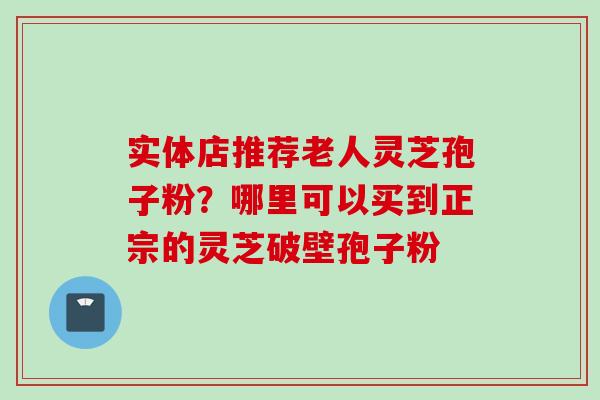实体店推荐老人灵芝孢子粉？哪里可以买到正宗的灵芝破壁孢子粉