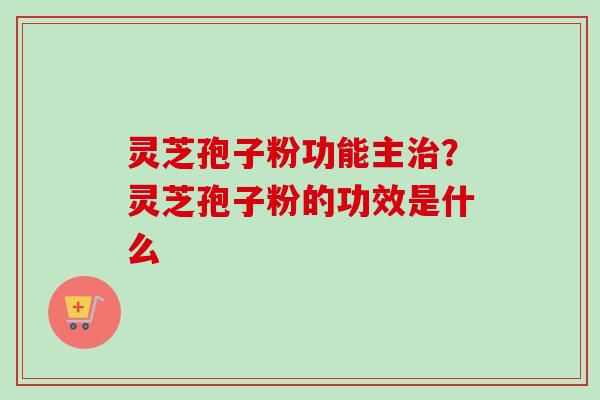 灵芝孢子粉功能主治？灵芝孢子粉的功效是什么