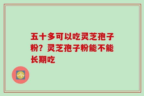 五十多可以吃灵芝孢子粉？灵芝孢子粉能不能长期吃