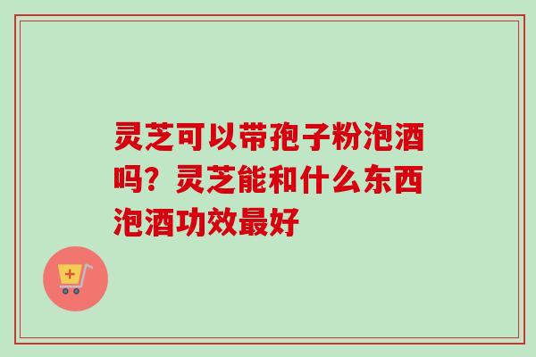 灵芝可以带孢子粉泡酒吗？灵芝能和什么东西泡酒功效最好