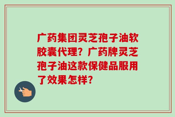 广药集团灵芝孢子油软胶囊代理？广药牌灵芝孢子油这款保健品服用了效果怎样？