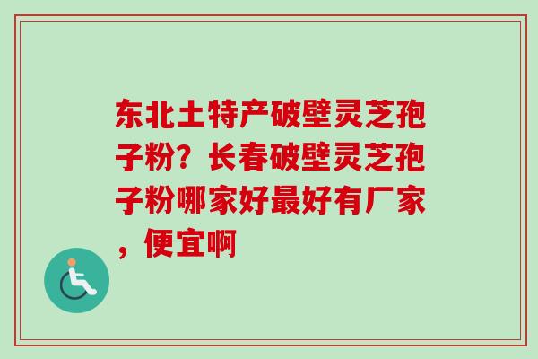 东北土特产破壁灵芝孢子粉？长春破壁灵芝孢子粉哪家好最好有厂家，便宜啊