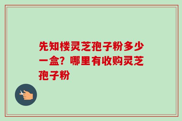 先知楼灵芝孢子粉多少一盒？哪里有收购灵芝孢子粉