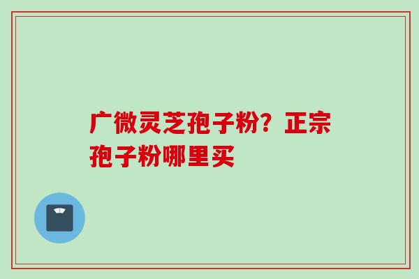 广微灵芝孢子粉？正宗孢子粉哪里买