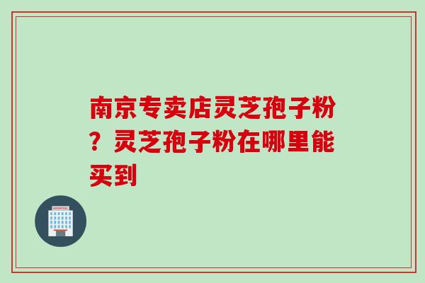 南京专卖店灵芝孢子粉？灵芝孢子粉在哪里能买到
