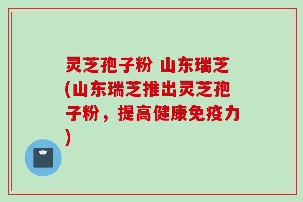 灵芝孢子粉 山东瑞芝(山东瑞芝推出灵芝孢子粉，提高健康免疫力)