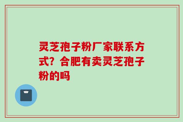 灵芝孢子粉厂家联系方式?合肥有卖灵芝孢子粉的吗 灵芝孢子粉厂家联系方式?合肥有卖灵芝孢子粉的吗