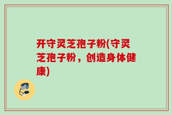 开守灵芝孢子粉(守灵芝孢子粉，创造身体健康)