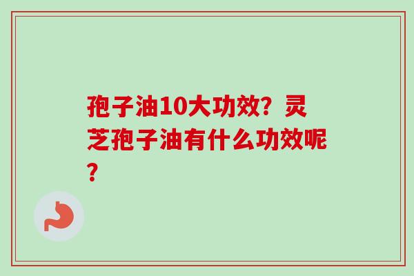 孢子油10大功效？灵芝孢子油有什么功效呢？